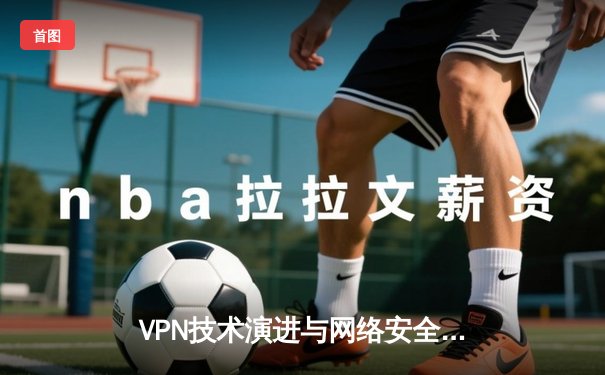 VPN技术演进与网络安全新趋势：2024年全球隐私保护深度解析