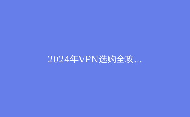 2024年VPN选购全攻略：解锁数字自由的关键技术与策略 - 2