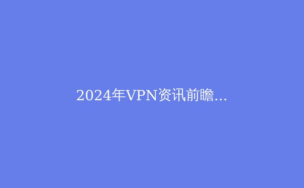 2024年VPN资讯前瞻：隐私保护与网络自由的技术变革 - 4