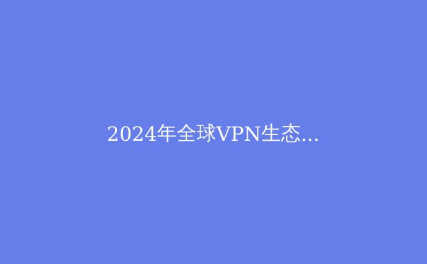 2024年全球VPN生态全景透视：从技术演进到合规挑战的深度解码 - 4
