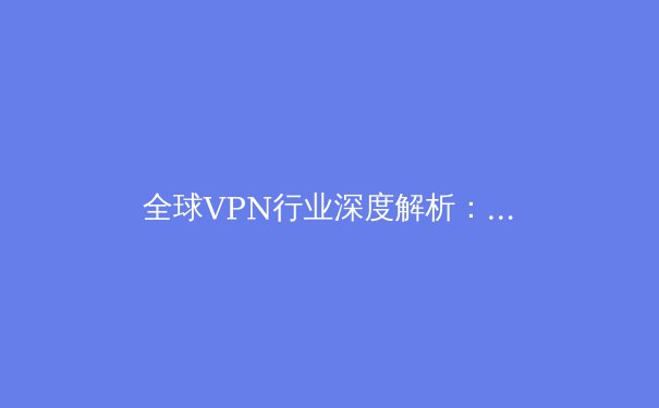 全球VPN行业深度解析：从技术原理到未来趋势 - 2