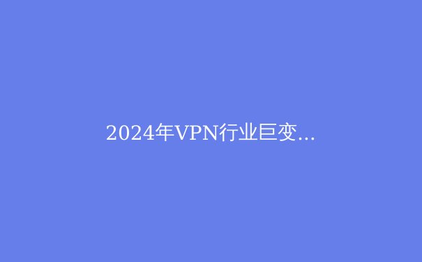 2024年VPN行业巨变：隐私保护与跨境连接的新纪元 - 2