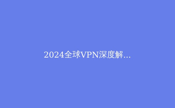 2024全球VPN深度解析：安全壁垒还是数字枷锁？专家教你避开90%用户不知道的隐私陷阱 - 3
