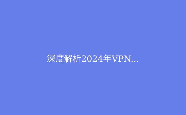 深度解析2024年VPN技术演进：从加密算法到全球服务器网络布局 - 2