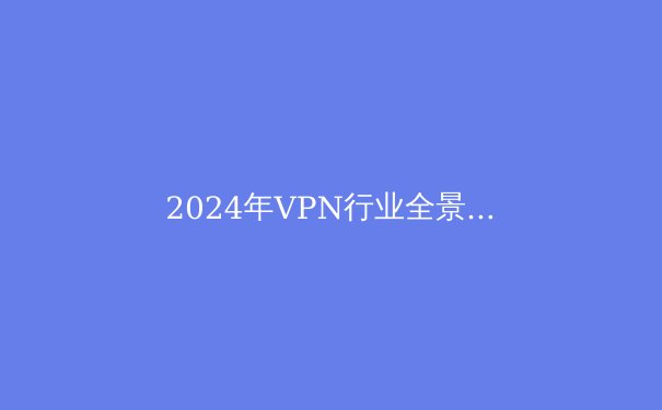 2024年VPN行业全景透析：从技术演进到政策博弈，解锁数字自由的底层逻辑
