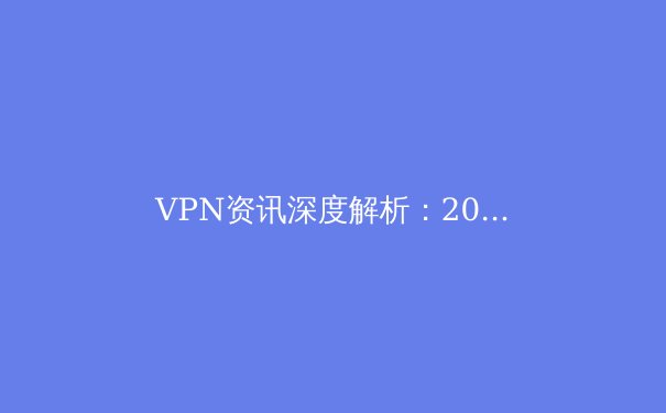 VPN资讯深度解析：2024年隐私保护、跨境连接与网络自由的全景指南 - 4