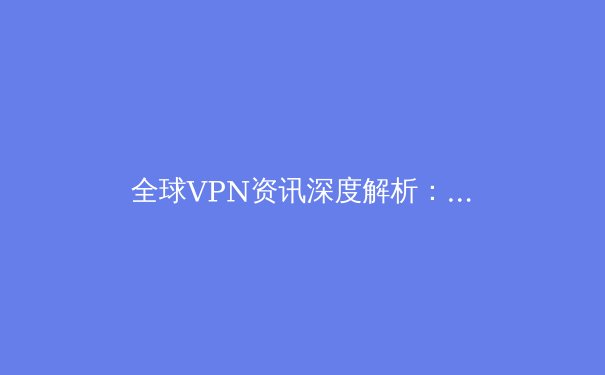 全球VPN资讯深度解析：技术演进、政策博弈与用户隐私的未来 - 3