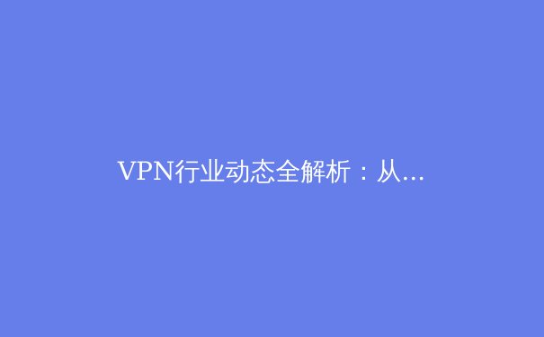 VPN行业动态全解析：从技术创新到全球政策博弈的深度观察 - 2