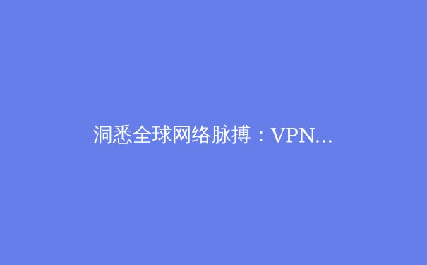 洞悉全球网络脉搏：VPN资讯如何成为你的数字生存指南 - 3