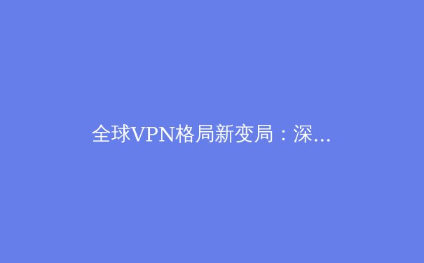 全球VPN格局新变局：深度解析技术演进、法律挑战与用户策略 - 2