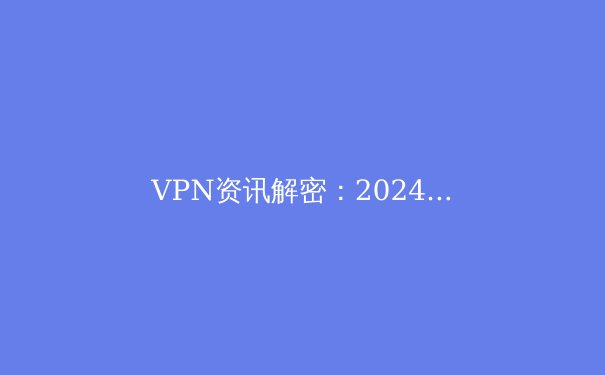 VPN资讯解密：2024年全球网络自由与数字隐私的终极指南 - 3