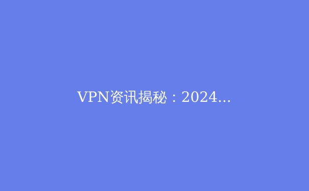 VPN资讯揭秘：2024年全球网络隐私保护的趋势、技术与实用指南 - 4