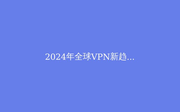 2024年全球VPN新趋势：解锁数字自由与安全的关键指南 - 2