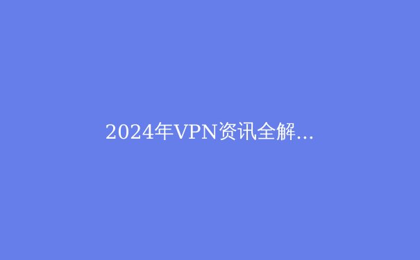 2024年VPN资讯全解析：从技术演进到全球网络自由之战