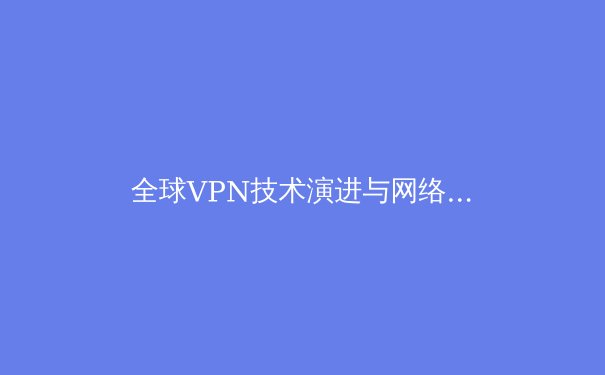 全球VPN技术演进与网络安全新格局：2024年深度解析与实用指南 - 2