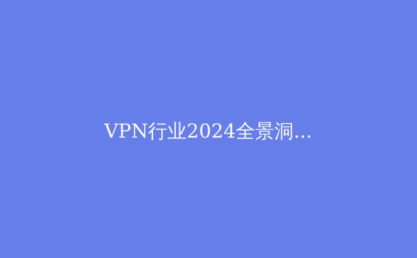 VPN行业2024全景洞察：技术演进、安全迷思与未来趋势深度解析