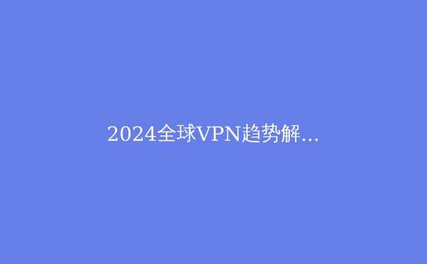 2024全球VPN趋势解读：隐私、流媒体解锁与数字自由的前沿指南 - 2