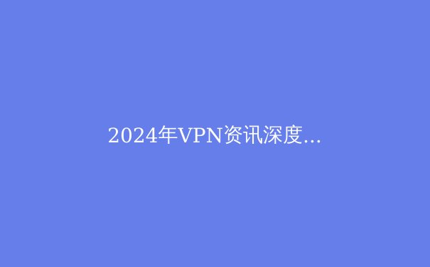 2024年VPN资讯深度解析：技术趋势、安全迷思与合规选择指南 - 3