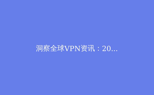 洞察全球VPN资讯：2024年数字隐私保护的核心趋势与实战策略