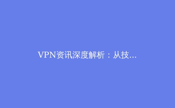 VPN资讯深度解析：从技术原理到应用场景，构建你的数字安全护城河