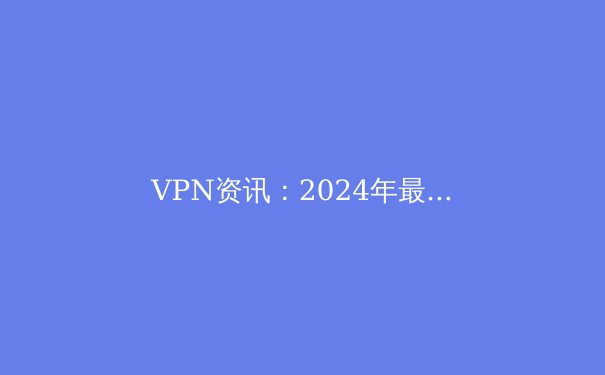 VPN资讯：2024年最新动态与技术趋势深度解读 - 4