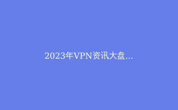 2023年VPN资讯大盘点：技术革新、安全挑战与政策风向 - 2