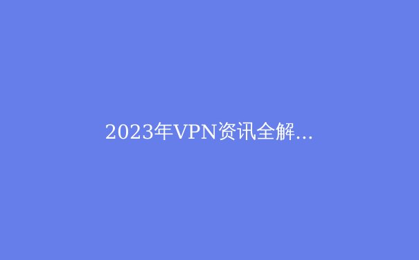 2023年VPN资讯全解析：技术革新、法规动态与选购指南 - 3