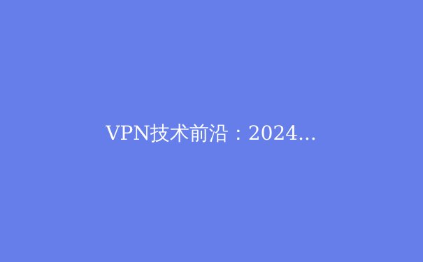 VPN技术前沿：2024年网络安全与数字自由的全新解读 - 4