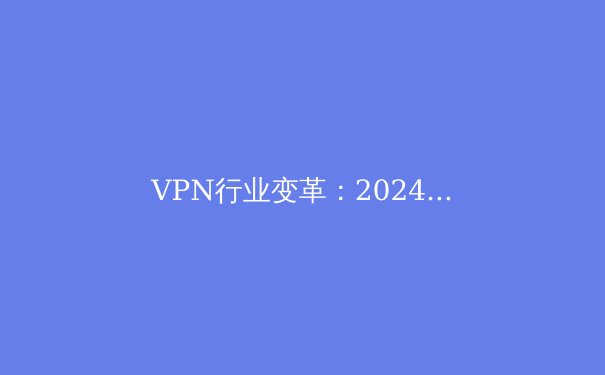 VPN行业变革：2024年全球连接技术趋势与隐私保护新策略
