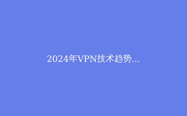 2024年VPN技术趋势前瞻：从加密协议到隐私保护的全方位解析