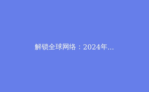 解锁全球网络：2024年VPN资讯全解析与趋势前瞻