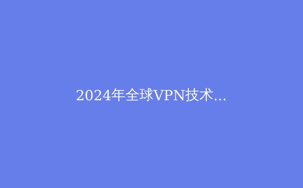 2024年全球VPN技术趋势解读：从加密算法到协议优化的深度演进 - 2