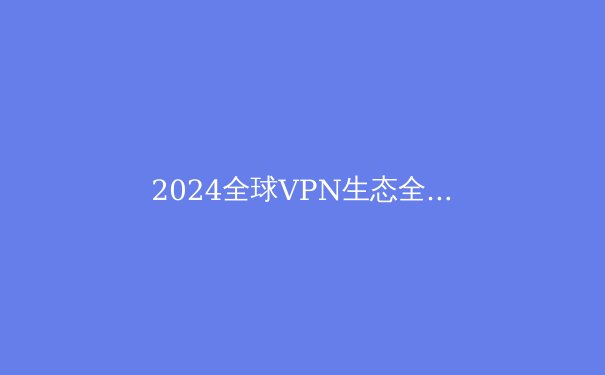 2024全球VPN生态全景洞察：从技术演进到生存法则的深度解析 - 2