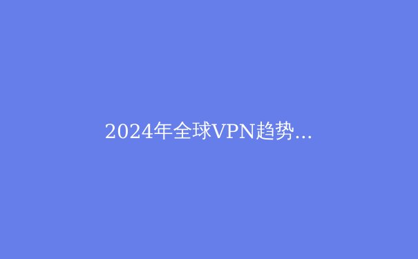 2024年全球VPN趋势解析：从数字安全到跨境连接的技术演进 - 4