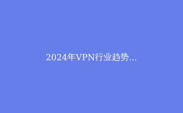 2024年VPN行业趋势洞察：从技术革新到应用场景的全面解析 - 2