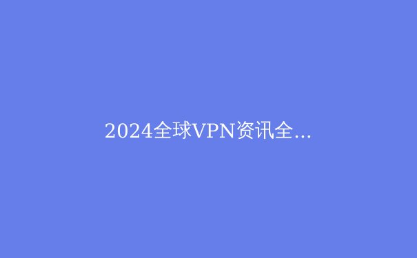 2024全球VPN资讯全解析：从技术演进到地缘封锁的深度博弈 - 4