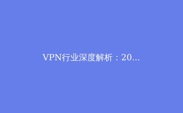 VPN行业深度解析：2024年技术趋势、隐私风险与合规选择指南