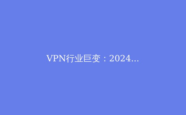 VPN行业巨变：2024年隐私保护、流媒体解锁与新兴技术全解析