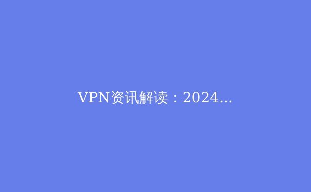 VPN资讯解读：2024年网络安全与数字自由的新防线 - 4
