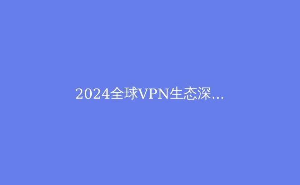 2024全球VPN生态深度观察：技术演进、政策博弈与用户隐私的未来战场 - 3