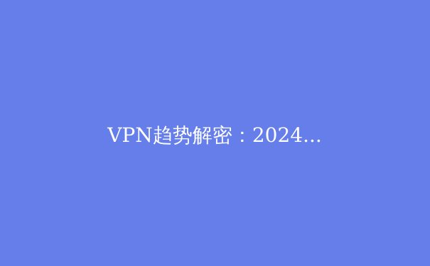 VPN趋势解密：2024年隐私保护、流媒体解锁与网络安全全景洞察 - 3