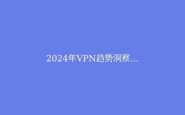 2024年VPN趋势洞察：隐私保护、流媒体解锁与地缘政策的三重博弈