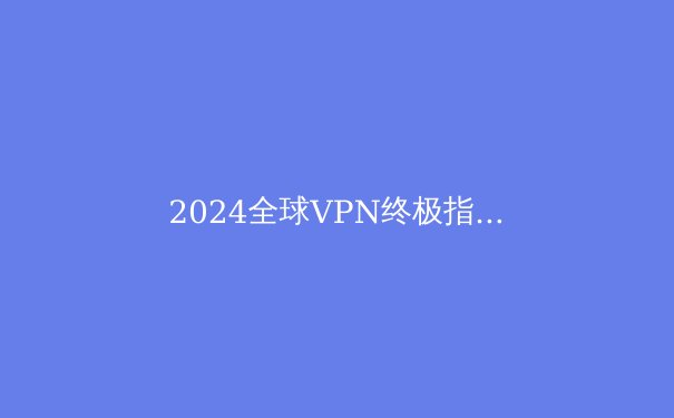 2024全球VPN终极指南：解密隐私工具、政策走向与未来趋势 - 4