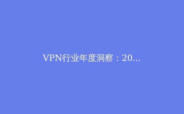 VPN行业年度洞察：2024年隐私保护与网络自由的终极指南 - 3