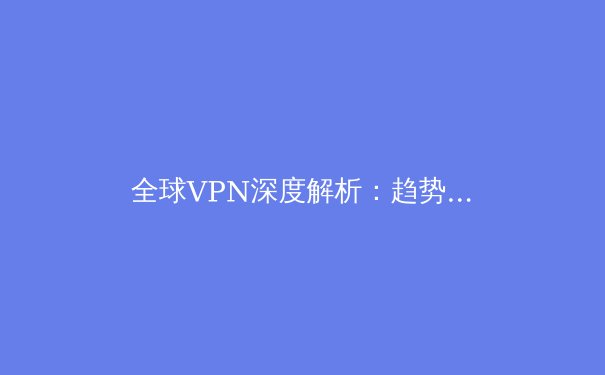 全球VPN深度解析：趋势、技术与安全指南 - 2