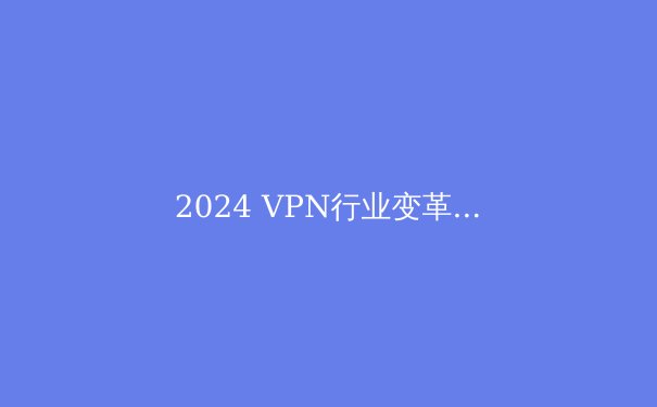 2024 VPN行业变革：隐私保护、流媒体解锁与地缘政治下的生存法则 - 3