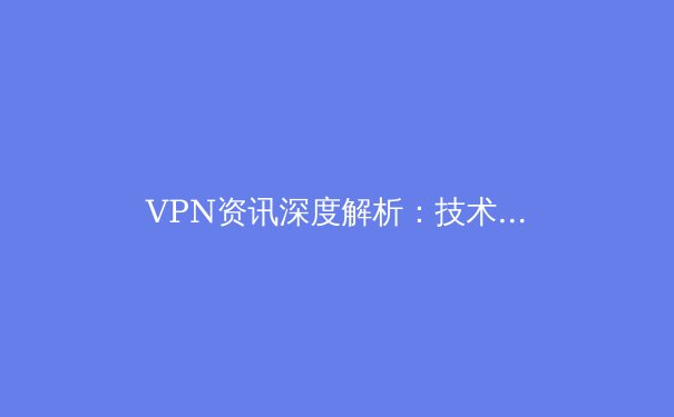 VPN资讯深度解析：技术演进、安全迷思与合规选择指南
