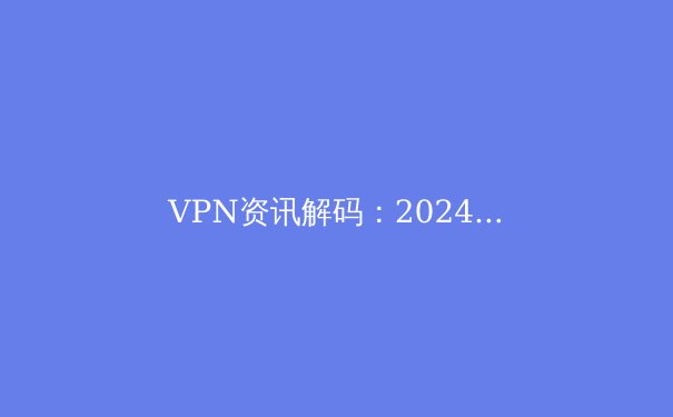 VPN资讯解码：2024年全球连接趋势、安全隐忧与明智选择指南 - 2