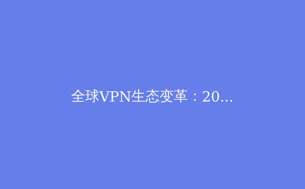 全球VPN生态变革：2024年隐私保护与网络自由趋势深度解析 - 2