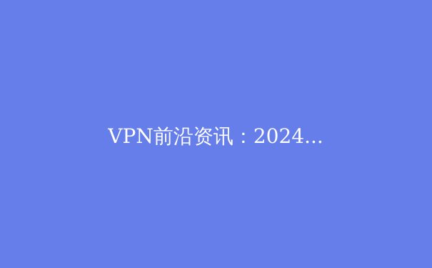 VPN前沿资讯：2024年隐私保护、技术趋势与法规解读 - 3